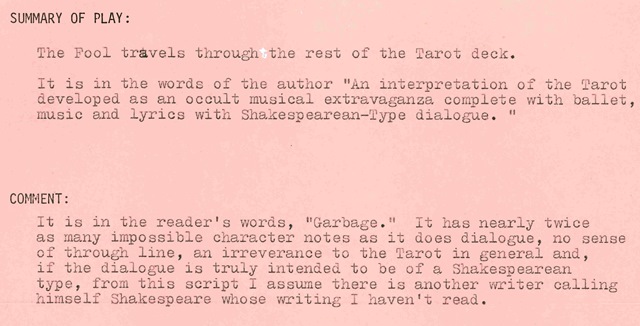 Summary of the Play: The Fool travels through the rest of the Tarot deck. It is in the words of the author "An interpretation of the Tarot developed as an occult musical extravaganza complete with ballet, music and lyrics with Shakespearean-type dialogue." Reader Comment: It is in the reader's words, "Garbage." It has nearly twice as many impossible character notes as it does dialogue, no sense of through line, an irreverence to the Tarot in general and, if the dialogue is truly intended to be of a Shakespearean type, from this script I assume there is another writer calling himself Shakespeare whose writing I haven't read.