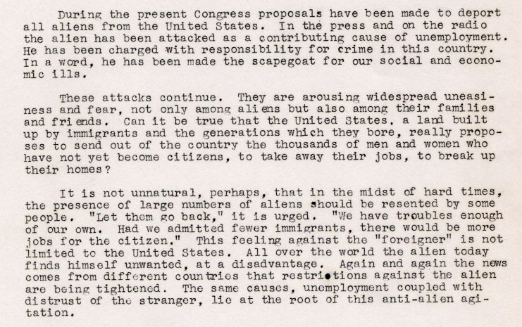 Typed press release describing anti-alien perceptions and deportation proposals in the United States circa 1936, making note that the country was “built up” by immigrants and their decendants. Examples of anti-alien thoughts are quoted, including “Let them go back…We have troubles enough of our own. Had we admitted fewer immigrants, there would be more jobs for the citizen.” It concludes by stating that that the source of anti-alien agitation all over the world is based on fears of unemployment and the distrust of strangers.
