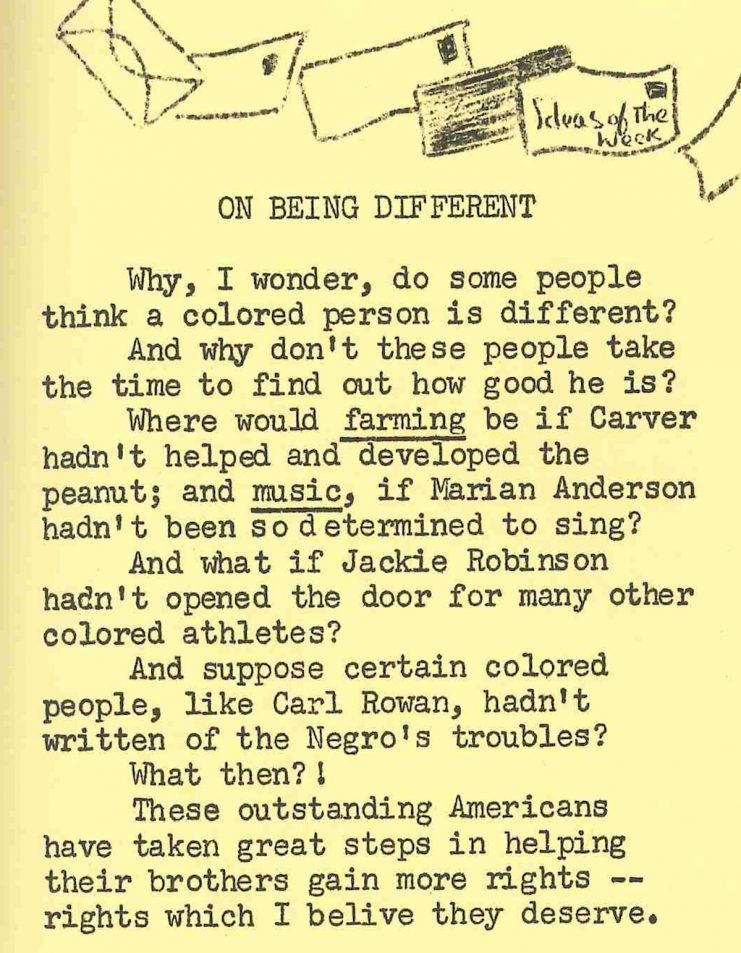 Text for Student editorial, "On Being Different": Why, I wonder, do some people think a colored person is different? And why don't these people take the time to find out how good he is? Where would farming be if Carver hadn't helped and developed the peanut; and music, if Marian Anderson hadn't been so determined to sing? And what if Jackie Robinson hadn't opened the door for many other colored athletes? And, suppose certain colored people, like Carl Rown, hadn't written of the Negro's troubles? What then?! These outstanding Americans have taken great steps in helping their brothers gain more rights -- tights which I believe they deserve.