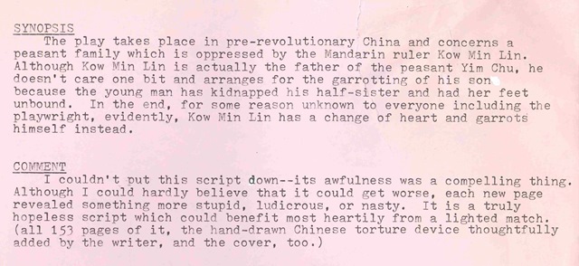 Play Synopsis: The play takes place in pre-revolutionary China and concerns a peasant family which is oppressed by the Mandarin ruler Kow Min LIn. Although Kow Min Lin is actually the father of the peasant Yim Chu, he doesn't care one bit and arranges for the garrotting of his son because the young man has kidnapped his half-sister and had her feet unbound. In the end, for some reason unknown to everyone including the playwright, evidently Kow Min Lin has a change of heart and garrotes himself instead. Reader Comment: I couldn't put this script down -- it's awfulness was a compelling thing. Although I could hardly believe that it could get worse, each new page revealed something more stupid, ludicrous, or nasty. It is a truly hopeless script which could benefit most heartily from a lighted match. (all 153 pages of it, the hand-drawn Chinese torture device thoughtfully added by the writer, and the cover, too)