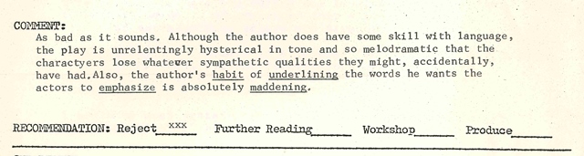 Reader Comment: As bad as it sounds. Although the author does have some skill with language, the play is unrelentingly hysterical in tone and so melodramatic that the characters lose whatever sympathetic qualities they might, accidentally, have had. Also, the author's habit (underlined) of underlining (underlined) the words he wants the actors to emphasize (underlined) is absolutely maddening (underlined).