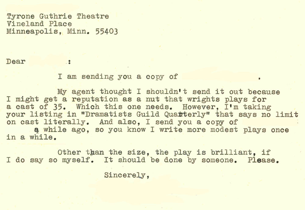 Dear [redacted]: I am sending you a copy of [redacted]. My agent thought I shouldn't send it out because I might get a reputation as a nut that wrights [sic] plays for a cast of 35. Which this one needs. However, I'm taking your listing in "Dramatists Guild Quarterly" that says no limit on cast literally. And also, I send [sic] you a copy of [redacted] a while ago, so you know I write more modest plays once in a while. Other than the size,the play is brilliant, if I do say so myself. It should be done by someone. Please. Sincerely, [redacted]